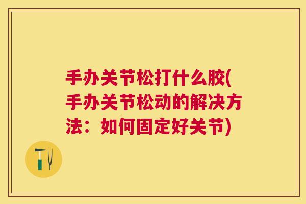 手办关节松打什么胶(手办关节松动的解决方法：如何固定好关节)