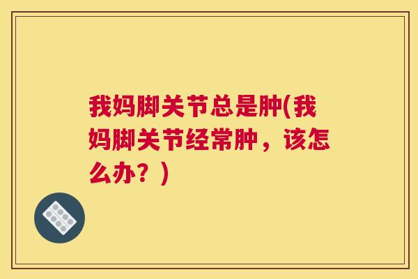 我妈脚关节总是肿(我妈脚关节经常肿，该怎么办？)
