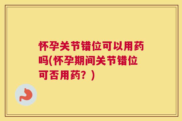 怀孕关节错位可以用药吗(怀孕期间关节错位可否用药？)