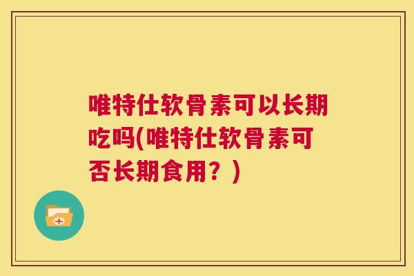 唯特仕软骨素可以长期吃吗(唯特仕软骨素可否长期食用？)
