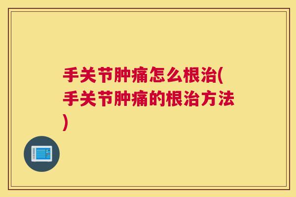 手关节肿痛怎么根治(手关节肿痛的根治方法)