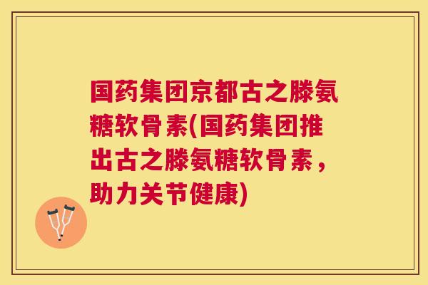 国药集团京都古之滕氨糖软骨素(国药集团推出古之滕氨糖软骨素，助力关节健康)