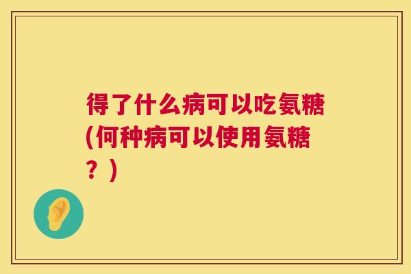 得了什么病可以吃氨糖(何种病可以使用氨糖？)