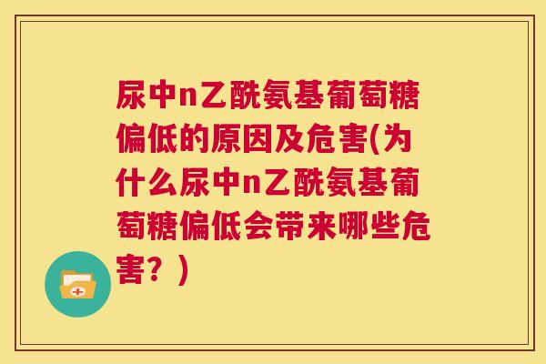 尿中n乙酰氨基葡萄糖偏低的原因及危害(为什么尿中n乙酰氨基葡萄糖偏低会带来哪些危害?) 尿中n乙酰氨基葡萄糖偏低的原因及危害(为什么尿中n乙酰氨基葡萄糖偏低会带来哪些危害?)