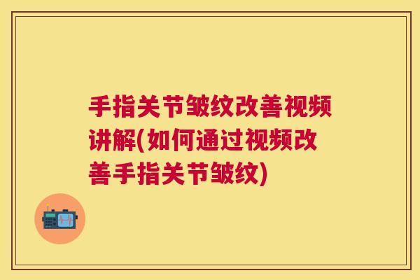手指关节皱纹改善视频讲解(如何通过视频改善手指关节皱纹)