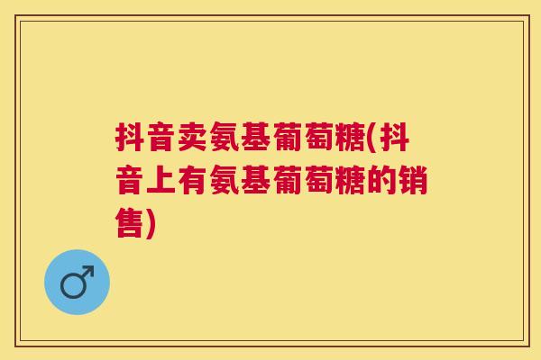 抖音卖氨基葡萄糖(抖音上有氨基葡萄糖的销售)