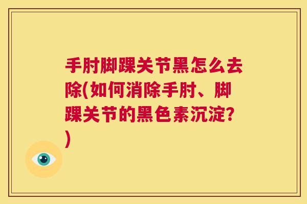 手肘脚踝关节黑怎么去除(如何消除手肘、脚踝关节的黑色素沉淀？)