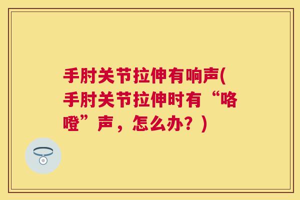 手肘关节拉伸有响声(手肘关节拉伸时有“咯噔”声，怎么办？)