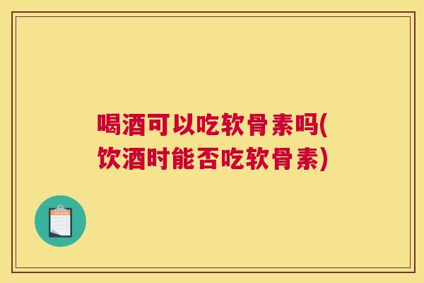 喝酒可以吃软骨素吗(饮酒时能否吃软骨素)