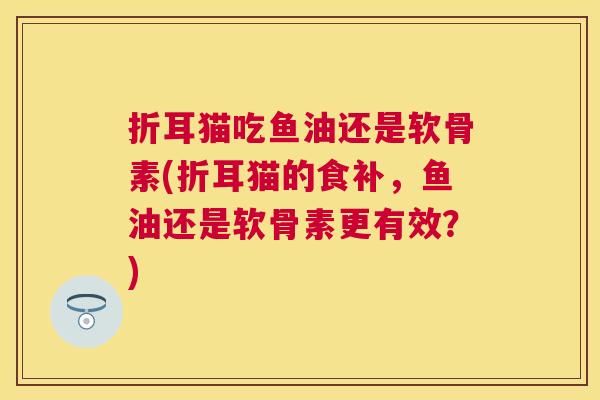 折耳猫吃鱼油还是软骨素(折耳猫的食补，鱼油还是软骨素更有效？)