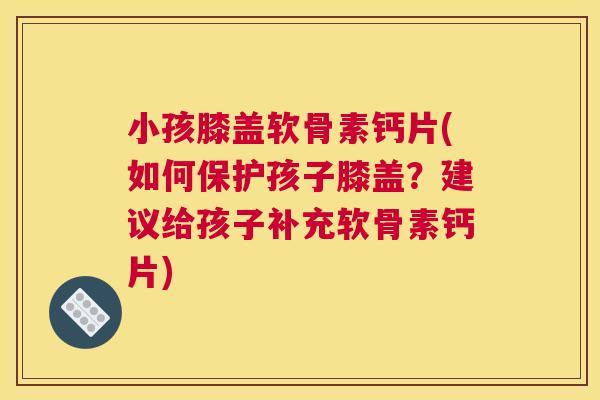小孩膝盖软骨素钙片(如何保护孩子膝盖？建议给孩子补充软骨素钙片)