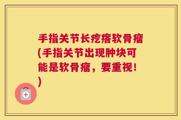 手指关节长疙瘩软骨瘤(手指关节出现肿块可能是软骨瘤，要重视！)