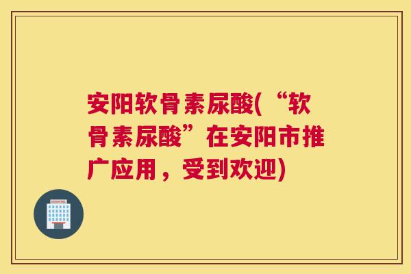 安阳软骨素尿酸(“软骨素尿酸”在安阳市推广应用，受到欢迎)