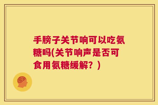 手膀子关节响可以吃氨糖吗(关节响声是否可食用氨糖缓解？)