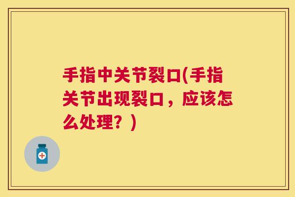 手指中关节裂口(手指关节出现裂口，应该怎么处理？)