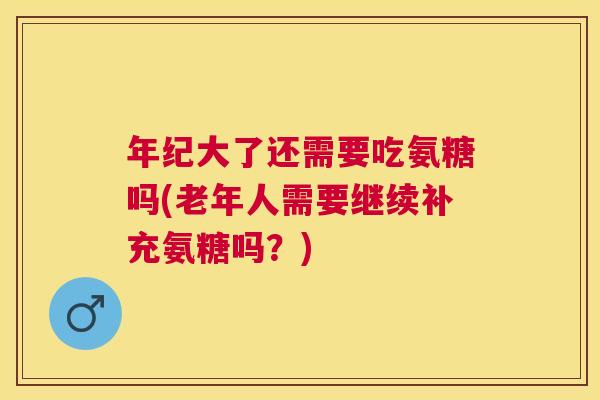 年纪大了还需要吃氨糖吗(老年人需要继续补充氨糖吗？)