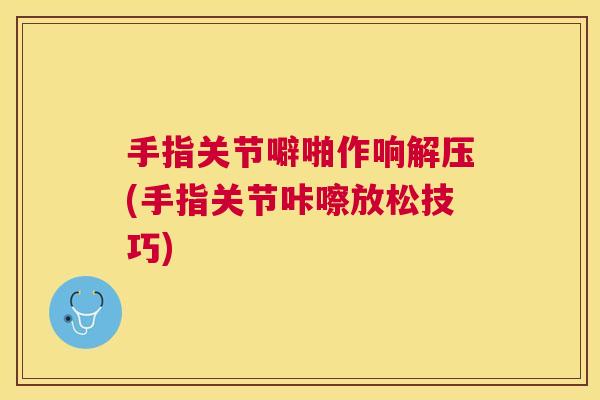 手指关节噼啪作响解压(手指关节咔嚓放松技巧)