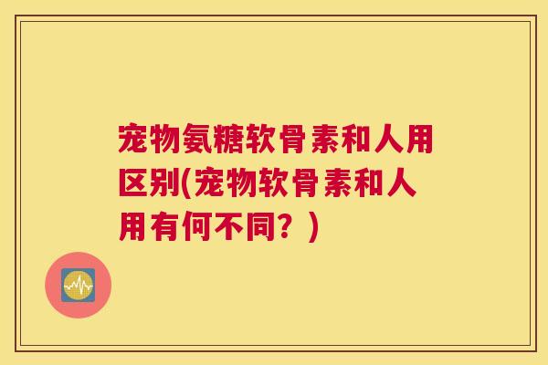 宠物氨糖软骨素和人用区别(宠物软骨素和人用有何不同？)