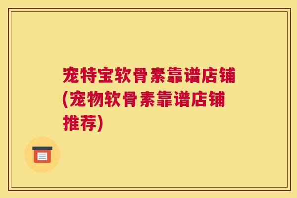 宠特宝软骨素靠谱店铺(宠物软骨素靠谱店铺推荐)
