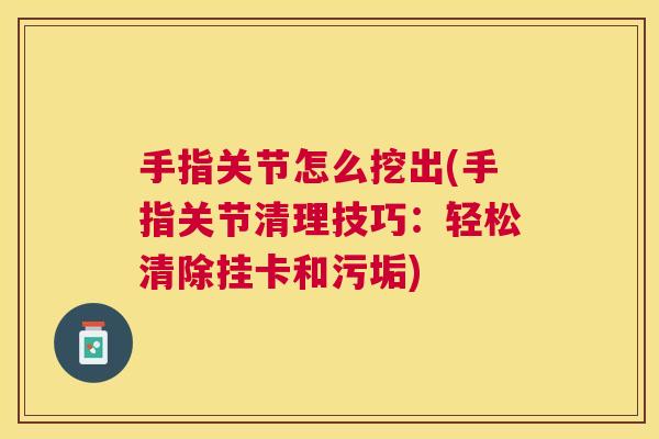 手指关节怎么挖出(手指关节清理技巧：轻松清除挂卡和污垢)