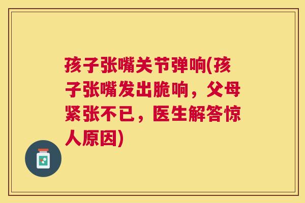 孩子张嘴关节弹响(孩子张嘴发出脆响，父母紧张不已，医生解答惊人原因)