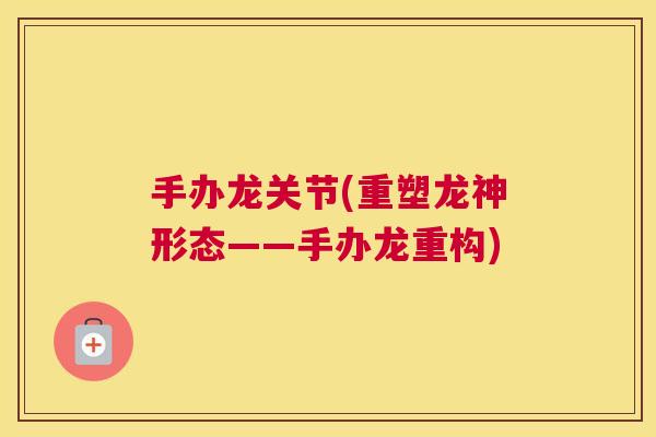 手办龙关节(重塑龙神形态——手办龙重构) 手办龙关节(重塑龙神形态——手办龙重构)