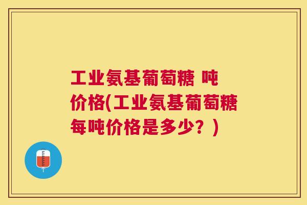 工业氨基葡萄糖 吨 价格(工业氨基葡萄糖每吨价格是多少？)