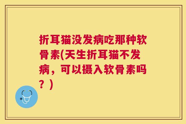 折耳猫没发病吃那种软骨素(天生折耳猫不发病，可以摄入软骨素吗？)