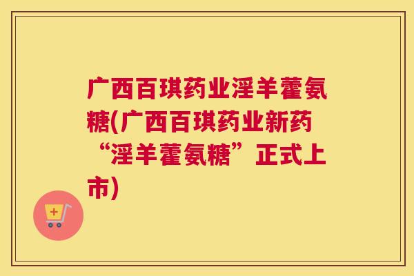 广西百琪药业淫羊藿氨糖(广西百琪药业新药“淫羊藿氨糖”正式上市)