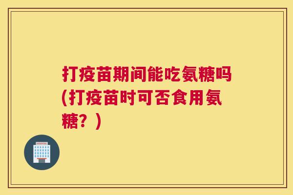 打疫苗期间能吃氨糖吗(打疫苗时可否食用氨糖？)