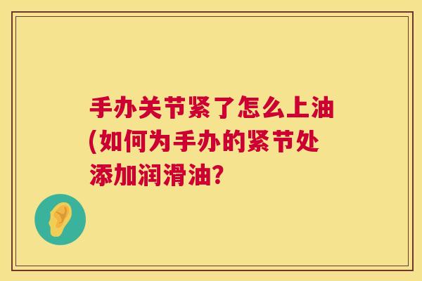 手办关节紧了怎么上油(如何为手办的紧节处添加润滑油？