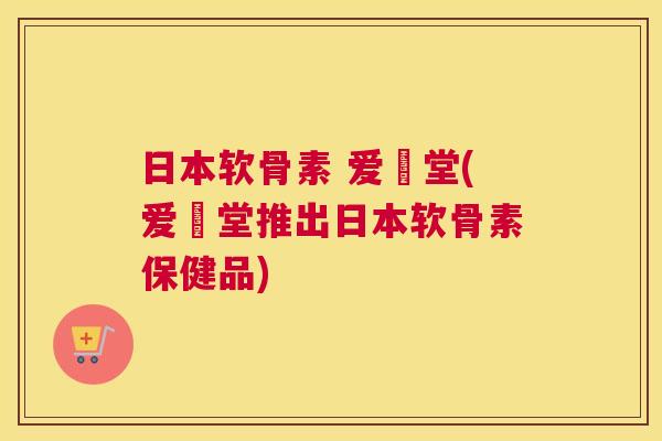 日本软骨素 爱粧堂(爱粧堂推出日本软骨素保健品)