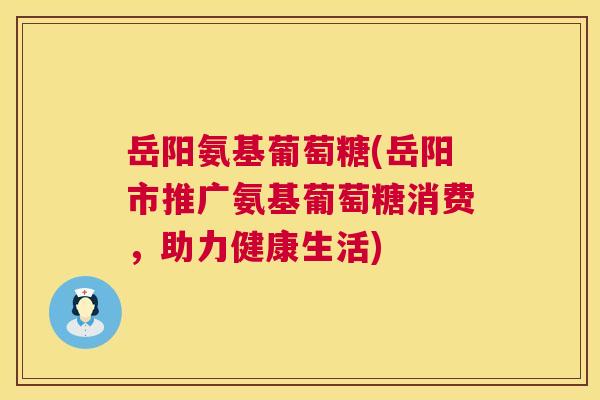 岳阳氨基葡萄糖(岳阳市推广氨基葡萄糖消费，助力健康生活)