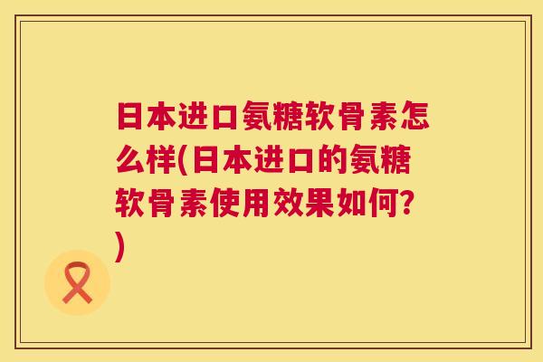 日本进口氨糖软骨素怎么样(日本进口的氨糖软骨素使用效果如何？)