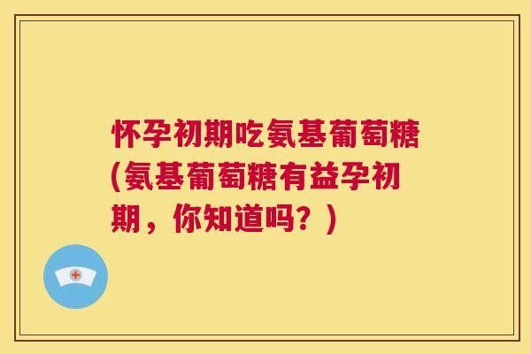 怀孕初期吃氨基葡萄糖(氨基葡萄糖有益孕初期，你知道吗？)