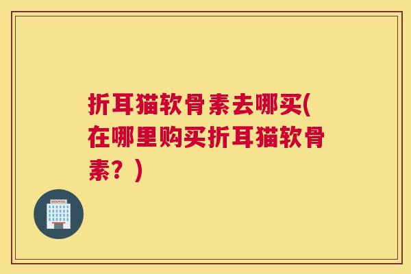 折耳猫软骨素去哪买(在哪里购买折耳猫软骨素？)