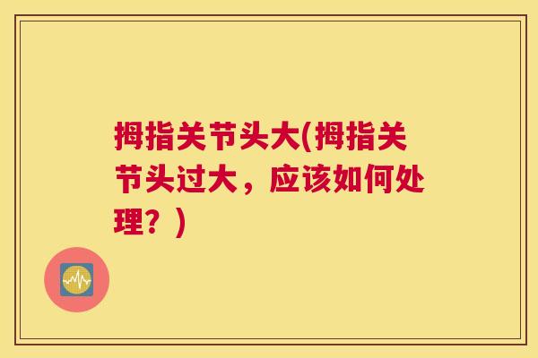 拇指关节头大(拇指关节头过大，应该如何处理？)