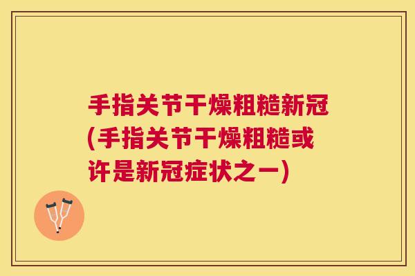 手指关节干燥粗糙新冠(手指关节干燥粗糙或许是新冠症状之一)