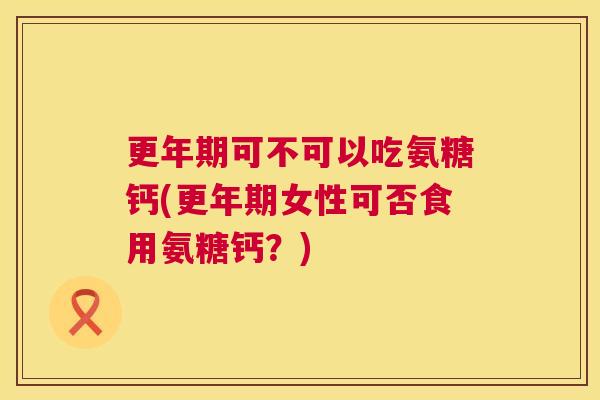 更年期可不可以吃氨糖钙(更年期女性可否食用氨糖钙？)