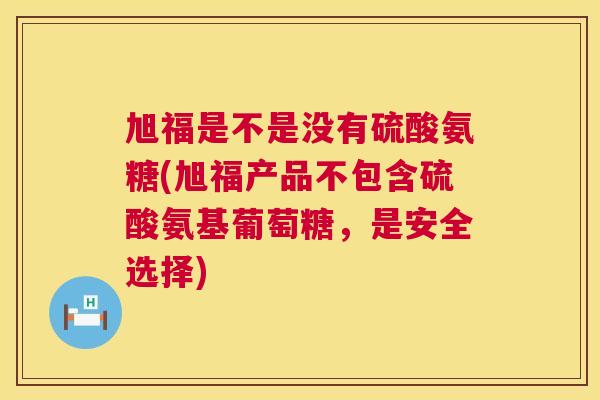 旭福是不是没有硫酸氨糖(旭福产品不包含硫酸氨基葡萄糖，是安全选择)