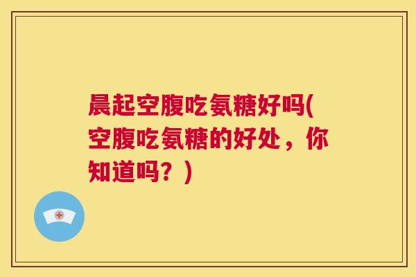 晨起空腹吃氨糖好吗(空腹吃氨糖的好处，你知道吗？)