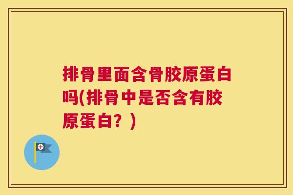 排骨里面含骨胶原蛋白吗(排骨中是否含有胶原蛋白？)