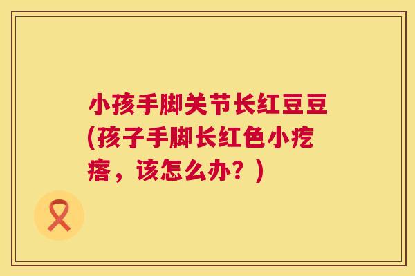 小孩手脚关节长红豆豆(孩子手脚长红色小疙瘩，该怎么办？)