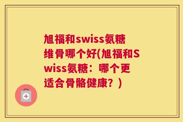 旭福和swiss氨糖维骨哪个好(旭福和Swiss氨糖：哪个更适合骨骼健康？)