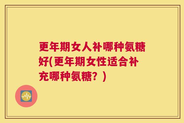 更年期女人补哪种氨糖好(更年期女性适合补充哪种氨糖？)