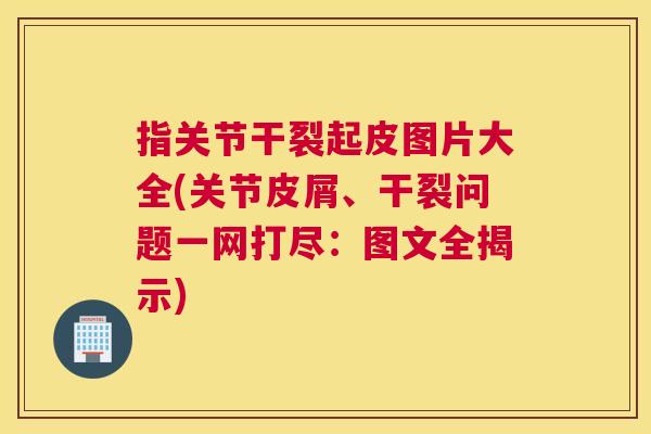 指关节干裂起皮图片大全(关节皮屑、干裂问题一网打尽：图文全揭示)