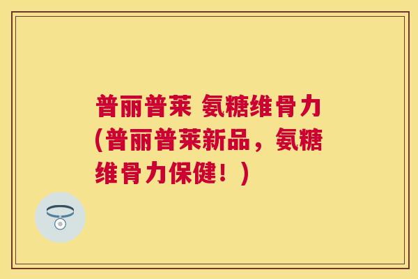 普丽普莱 氨糖维骨力(普丽普莱新品，氨糖维骨力保健！)