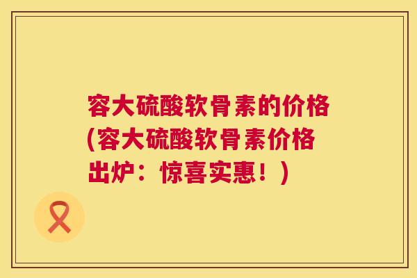 容大硫酸软骨素的价格(容大硫酸软骨素价格出炉：惊喜实惠！)