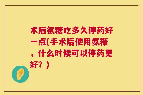 术后氨糖吃多久停药好一点(手术后使用氨糖，什么时候可以停药更好？)