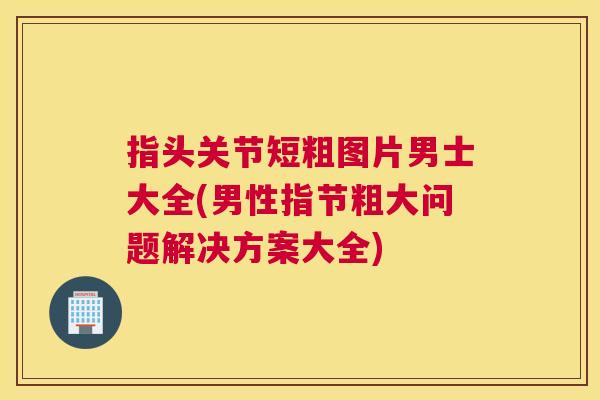 指头关节短粗图片男士大全(男性指节粗大问题解决方案大全)